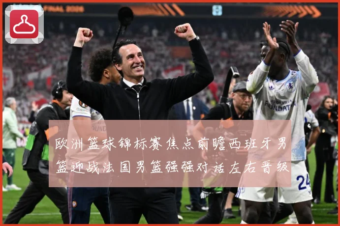 欧洲篮球锦标赛焦点前瞻西班牙男篮迎战法国男篮强强对话左右晋级走势：最新赛事动态与深度分析