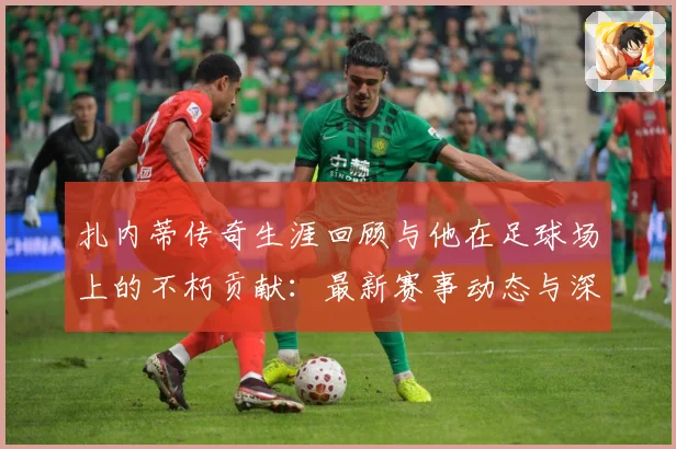扎内蒂传奇生涯回顾与他在足球场上的不朽贡献：最新赛事动态与深度分析