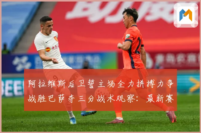 阿拉维斯后卫誓主场全力拼搏力争战胜巴萨夺三分战术观察：最新赛事动态与深度分析