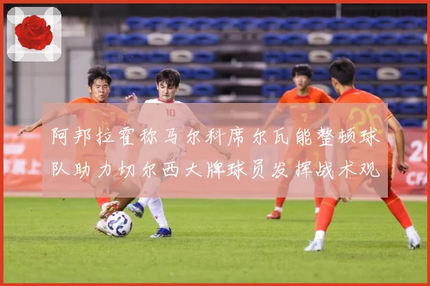 阿邦拉霍称马尔科席尔瓦能整顿球队助力切尔西大牌球员发挥战术观察：最新赛事动态与深度分析