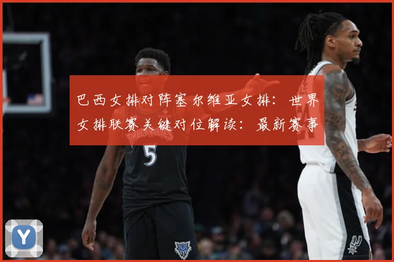巴西女排对阵塞尔维亚女排：世界女排联赛关键对位解读：最新赛事动态与深度分析
