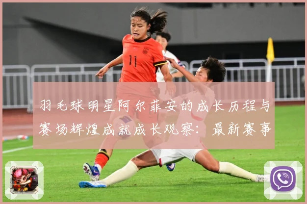羽毛球明星阿尔菲安的成长历程与赛场辉煌成就成长观察：最新赛事动态与深度分析