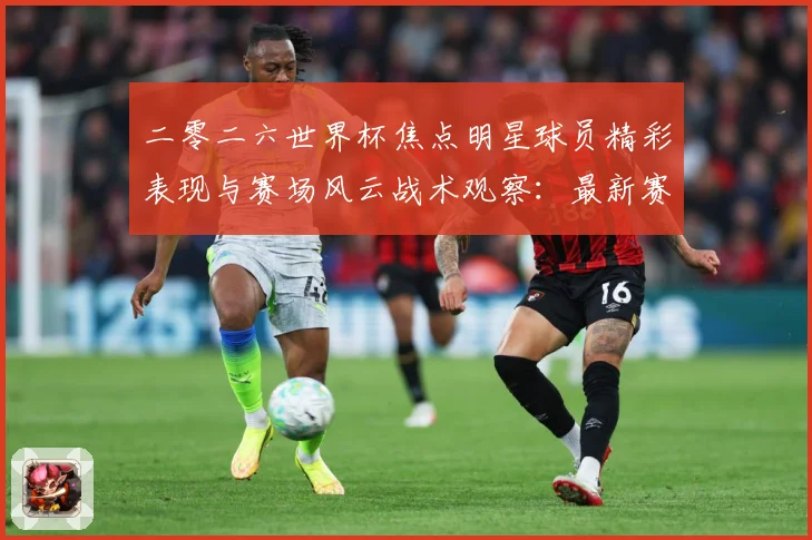 二零二六世界杯焦点明星球员精彩表现与赛场风云战术观察：最新赛事动态与深度分析