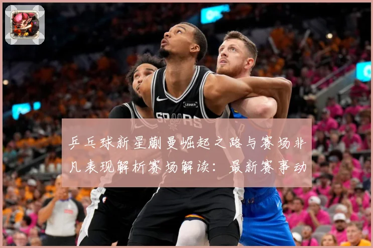 乒乓球新星蒯曼崛起之路与赛场非凡表现解析赛场解读：最新赛事动态与深度分析
