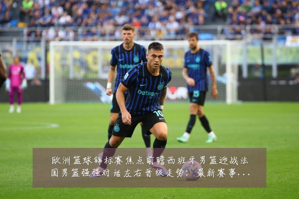 欧洲篮球锦标赛焦点前瞻西班牙男篮迎战法国男篮强强对话左右晋级走势：最新赛事动态与深度分析