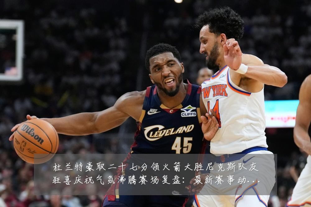 杜兰特豪取二十七分领火箭大胜尼克斯队友狂喜庆祝气氛沸腾赛场复盘：最新赛事动态与深度分析